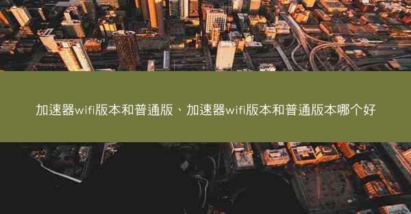 加速器wifi版本和普通版、加速器wifi版本和普通版本哪个好
