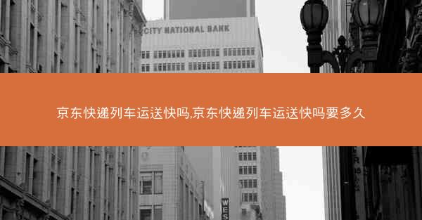 京东快递列车运送快吗,京东快递列车运送快吗要多久 京东快递列车运送快吗,京东快递列车运送快吗要多久