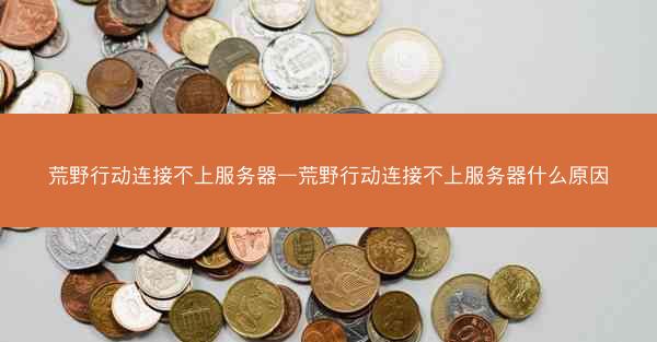 荒野行动连接不上服务器—荒野行动连接不上服务器什么原因