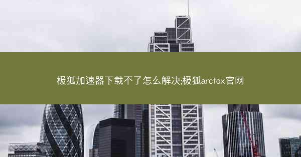 极狐加速器下载不了怎么解决;极狐arcfox官网