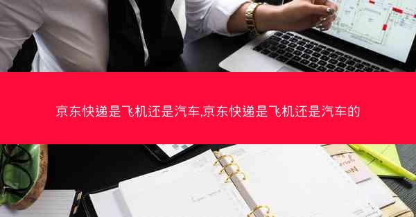 京东快递是飞机还是汽车,京东快递是飞机还是汽车的