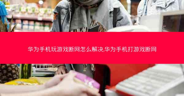 华为手机玩游戏断网怎么解决,华为手机打游戏断网