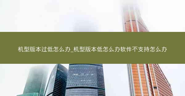 机型版本过低怎么办_机型版本低怎么办软件不支持怎么办