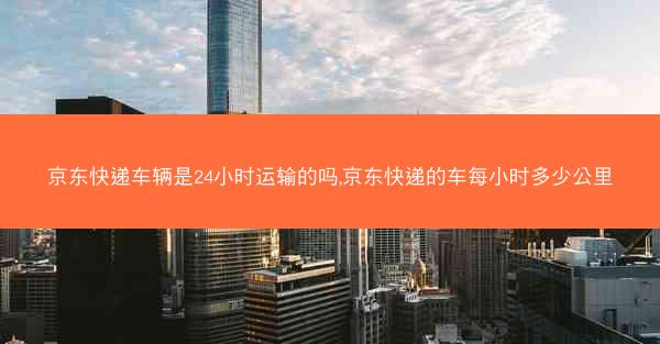 京东快递车辆是24小时运输的吗,京东快递的车每小时多少公里