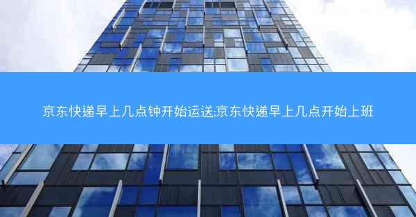 京东快递早上几点钟开始运送;京东快递早上几点开始上班