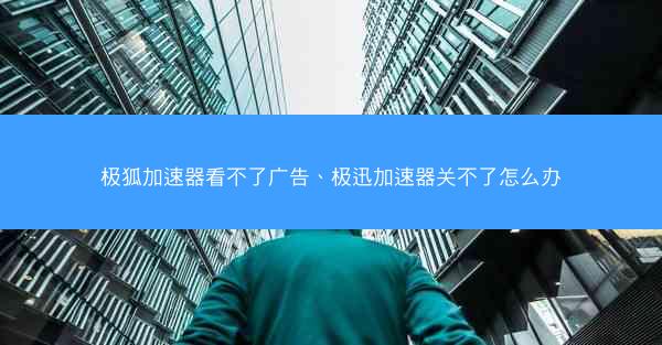 极狐加速器看不了广告、极迅加速器关不了怎么办