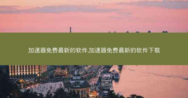 加速器免费最新的软件,加速器免费最新的软件下载