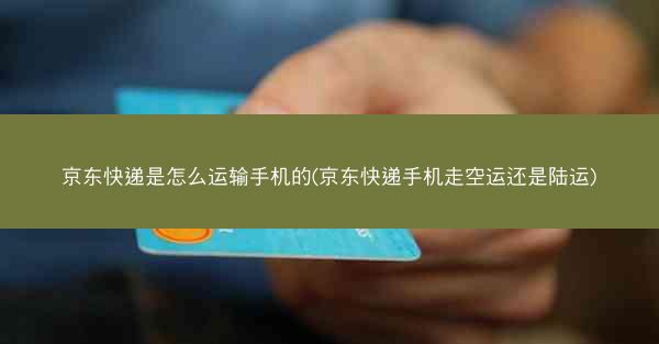 京东快递是怎么运输手机的(京东快递手机走空运还是陆运)