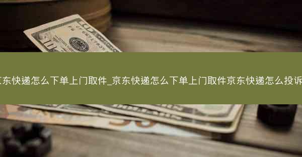 京东快递怎么下单上门取件_京东快递怎么下单上门取件京东快递怎么投诉？