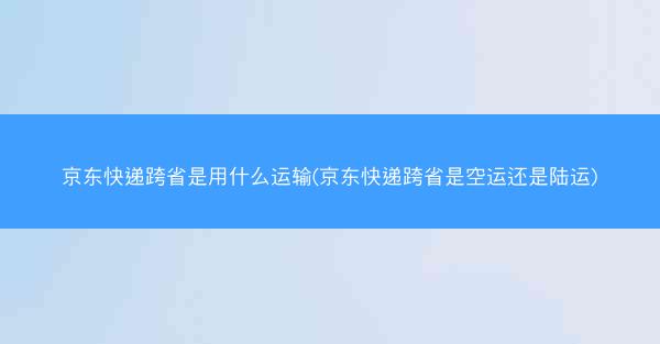 京东快递跨省是用什么运输(京东快递跨省是空运还是陆运)