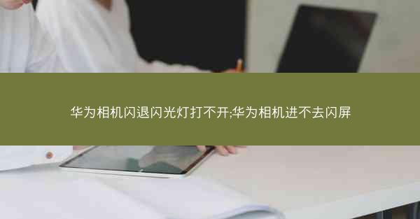 华为相机闪退闪光灯打不开;华为相机进不去闪屏