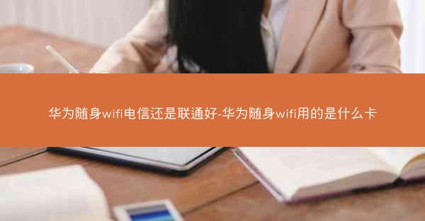 华为随身wifi电信还是联通好-华为随身wifi用的是什么卡