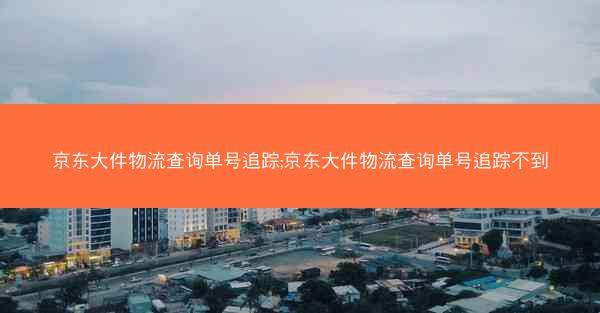 京东大件物流查询单号追踪;京东大件物流查询单号追踪不到