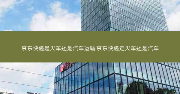 京东快递是火车还是汽车运输,京东快递走火车还是汽车