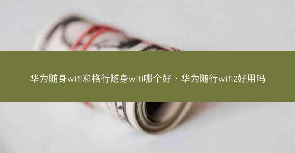 华为随身wifi和格行随身wifi哪个好、华为随行wifi2好用吗